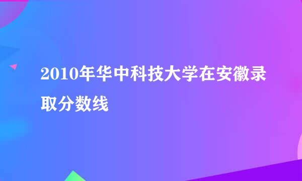 2010年华中科技大学在安徽录取分数线