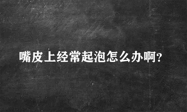 嘴皮上经常起泡怎么办啊？