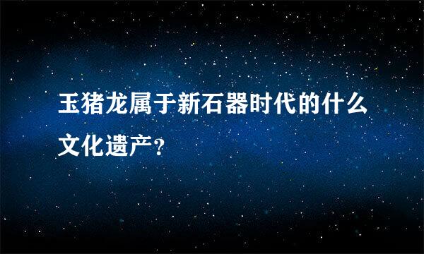 玉猪龙属于新石器时代的什么文化遗产？