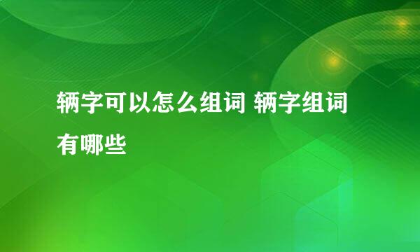 辆字可以怎么组词 辆字组词有哪些