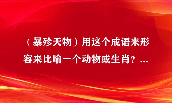 （暴殄天物）用这个成语来形容来比喻一个动物或生肖？该是哪个动物或十二生肖中的哪一个！