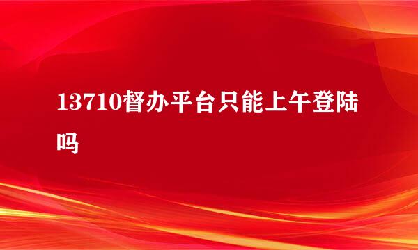 13710督办平台只能上午登陆吗