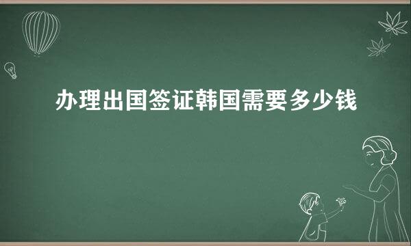 办理出国签证韩国需要多少钱