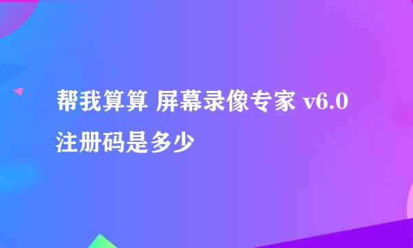 帮我算算 屏幕录像专家 v6.0  注册码是多少