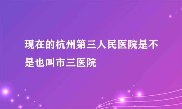 现在的杭州第三人民医院是不是也叫市三医院