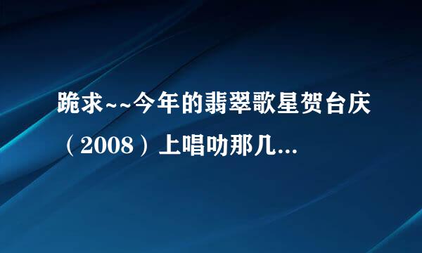 跪求~~今年的翡翠歌星贺台庆（2008）上唱叻那几首歌？全部哦！！（急~）谢啦！！