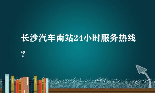 长沙汽车南站24小时服务热线？