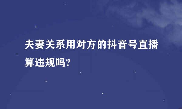 夫妻关系用对方的抖音号直播算违规吗?