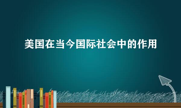 美国在当今国际社会中的作用