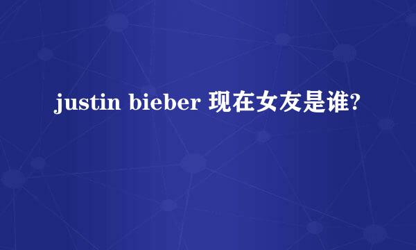 justin bieber 现在女友是谁?