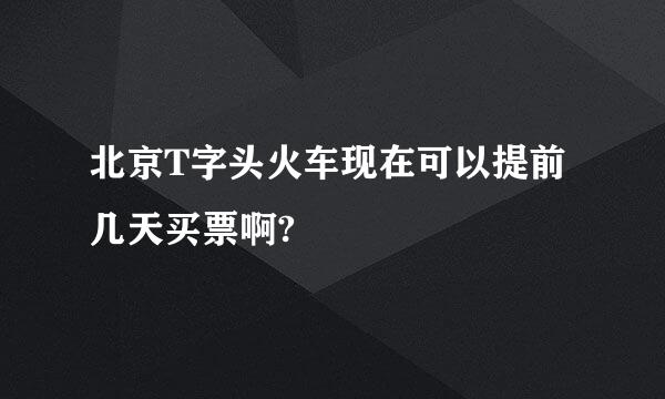 北京T字头火车现在可以提前几天买票啊?