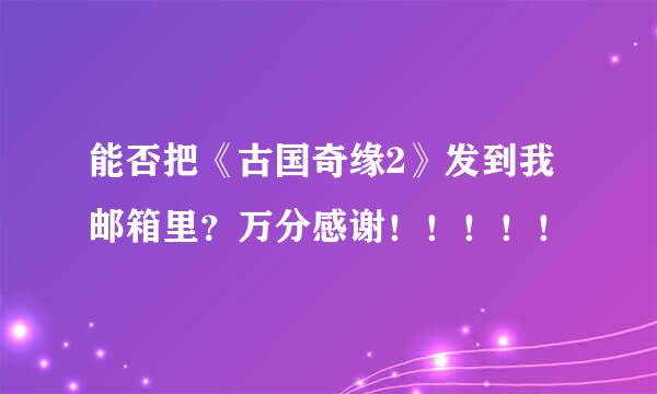 能否把《古国奇缘2》发到我邮箱里？万分感谢！！！！！