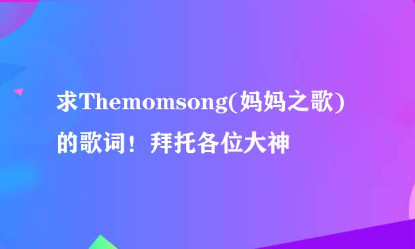 求Themomsong(妈妈之歌)的歌词！拜托各位大神