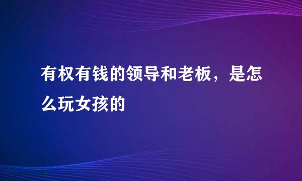 有权有钱的领导和老板，是怎么玩女孩的