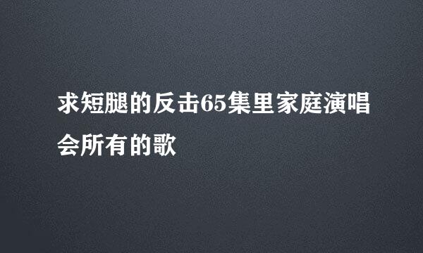 求短腿的反击65集里家庭演唱会所有的歌