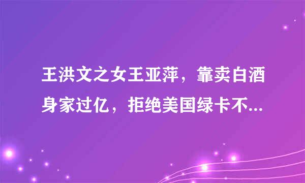 王洪文之女王亚萍，靠卖白酒身家过亿，拒绝美国绿卡不忘是中国人