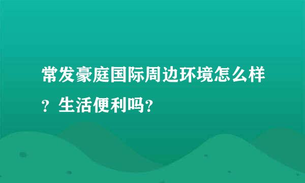 常发豪庭国际周边环境怎么样？生活便利吗？