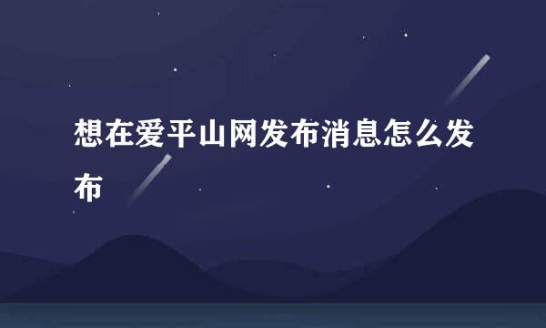 想在爱平山网发布消息怎么发布