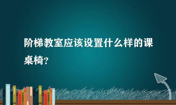 阶梯教室应该设置什么样的课桌椅？