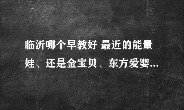 临沂哪个早教好 最近的能量娃、还是金宝贝、东方爱婴、新爱婴好啊