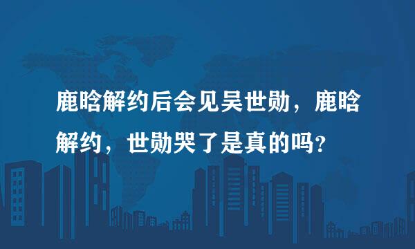 鹿晗解约后会见吴世勋，鹿晗解约，世勋哭了是真的吗？