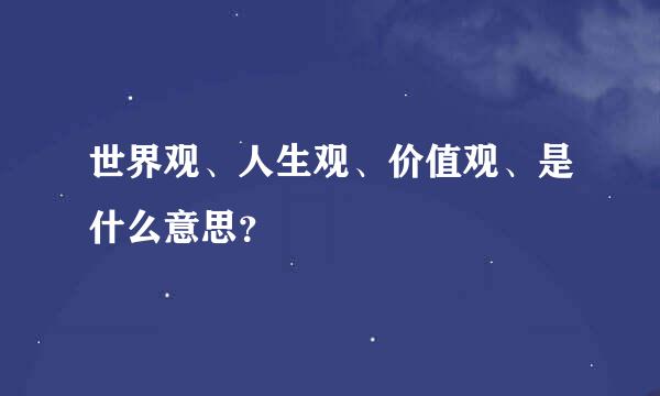 世界观、人生观、价值观、是什么意思？