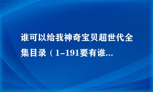 谁可以给我神奇宝贝超世代全集目录（1-191要有谁抓到什么小精灵还有进化，华丽大赛和道馆战等的消息）！