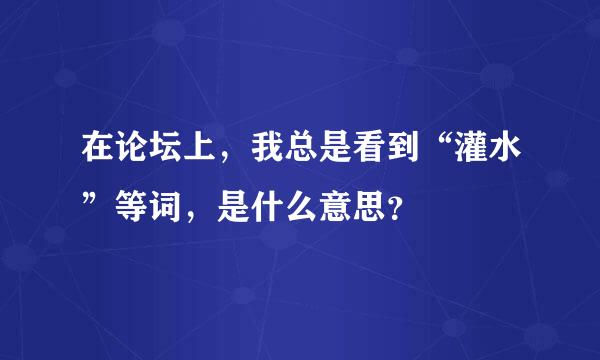 在论坛上，我总是看到“灌水”等词，是什么意思？