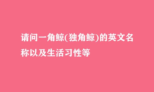 请问一角鲸(独角鲸)的英文名称以及生活习性等