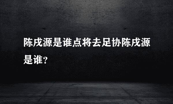 陈戌源是谁点将去足协陈戌源是谁？