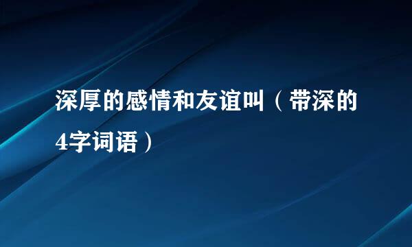 深厚的感情和友谊叫（带深的4字词语）