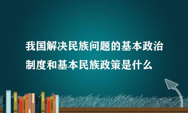 我国解决民族问题的基本政治制度和基本民族政策是什么