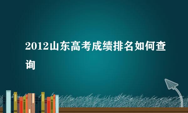 2012山东高考成绩排名如何查询