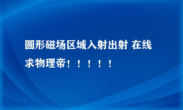 圆形磁场区域入射出射 在线求物理帝！！！！！