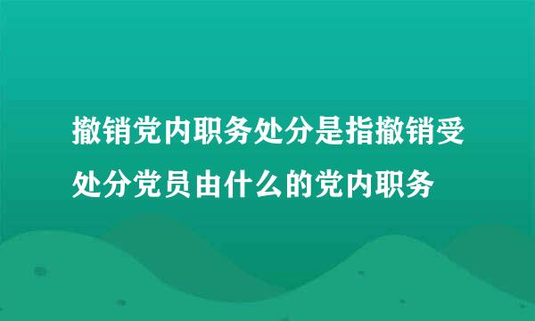 撤销党内职务处分是指撤销受处分党员由什么的党内职务