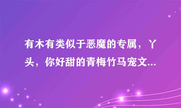 有木有类似于恶魔的专属，丫头，你好甜的青梅竹马宠文啊， 最好是豪门的哪一种🙈，谢谢