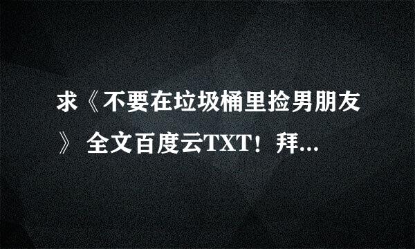 求《不要在垃圾桶里捡男朋友》 全文百度云TXT！拜托大家啦