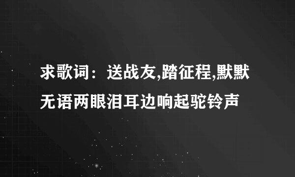 求歌词：送战友,踏征程,默默无语两眼泪耳边响起驼铃声