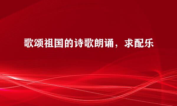 歌颂祖国的诗歌朗诵，求配乐