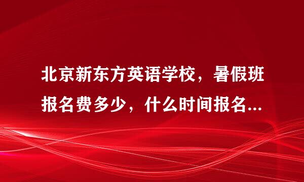 北京新东方英语学校，暑假班报名费多少，什么时间报名？具体教学质量怎么样？知道的回一下。谢谢了。