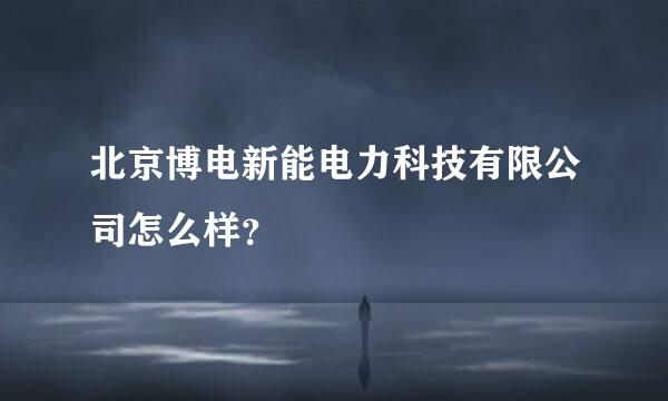 北京博电新能电力科技有限公司怎么样？