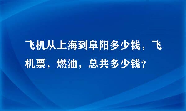 飞机从上海到阜阳多少钱，飞机票，燃油，总共多少钱？