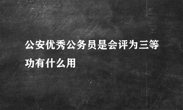 公安优秀公务员是会评为三等功有什么用