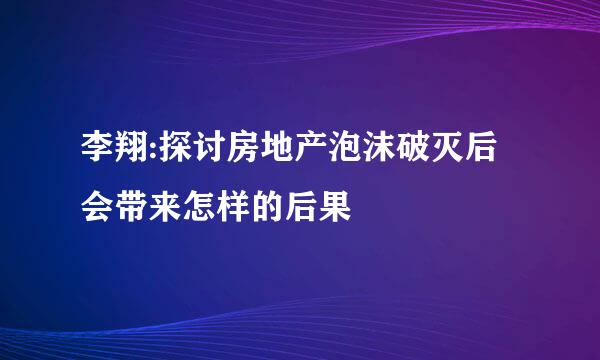 李翔:探讨房地产泡沫破灭后会带来怎样的后果