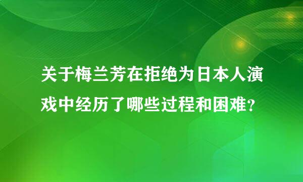 关于梅兰芳在拒绝为日本人演戏中经历了哪些过程和困难？