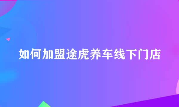 如何加盟途虎养车线下门店