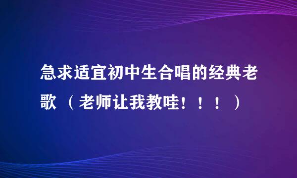 急求适宜初中生合唱的经典老歌 （老师让我教哇！！！）