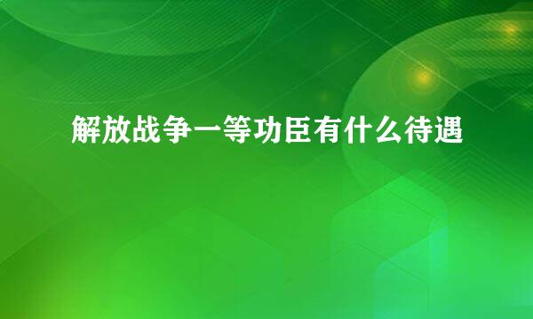 解放战争一等功臣有什么待遇