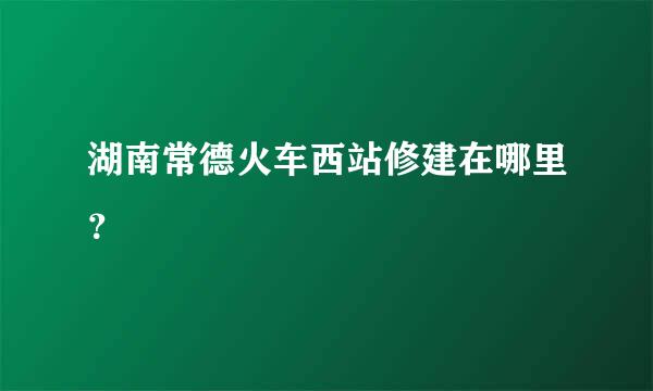 湖南常德火车西站修建在哪里？