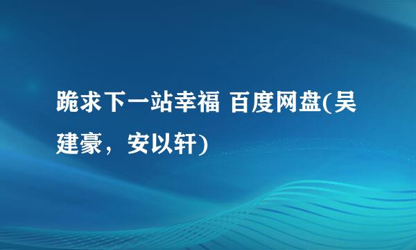 跪求下一站幸福 百度网盘(吴建豪，安以轩)